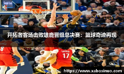 开拓者客场击败雄鹿晋级总决赛：篮球奇迹再现
