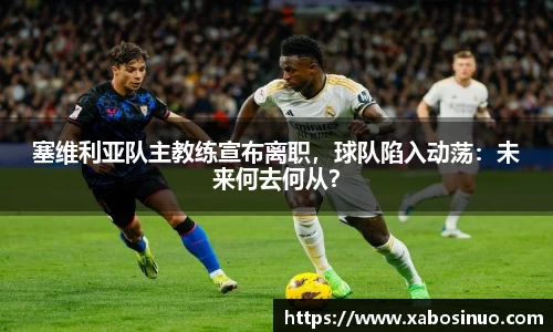 塞维利亚队主教练宣布离职，球队陷入动荡：未来何去何从？