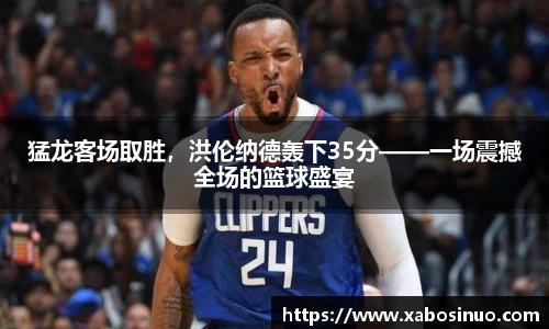 猛龙客场取胜，洪伦纳德轰下35分——一场震撼全场的篮球盛宴