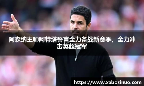 阿森纳主帅阿特塔誓言全力备战新赛季，全力冲击英超冠军