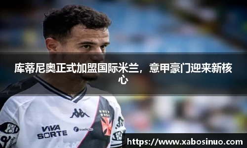 库蒂尼奥正式加盟国际米兰，意甲豪门迎来新核心