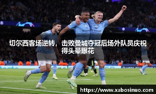 切尔西客场逆转，击败曼城夺冠后场外队员庆祝得头晕眼花