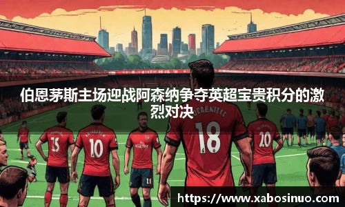 伯恩茅斯主场迎战阿森纳争夺英超宝贵积分的激烈对决